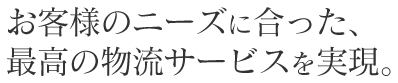 お客様のニーズに合った、最高の物流サービスを実現